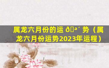 属龙六月份的运 🪴 势（属龙六月份运势2023年运程）